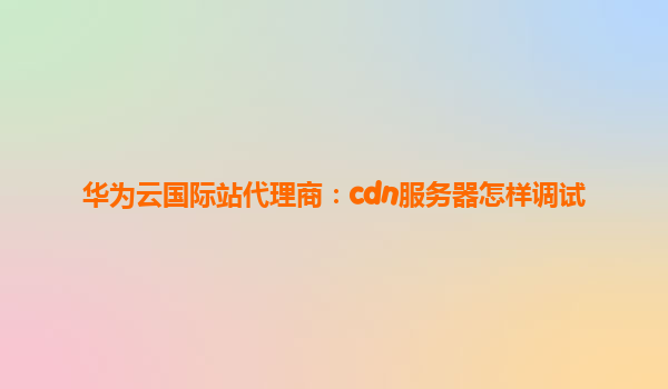 华为云国际站代理商：cdn服务器怎样调试