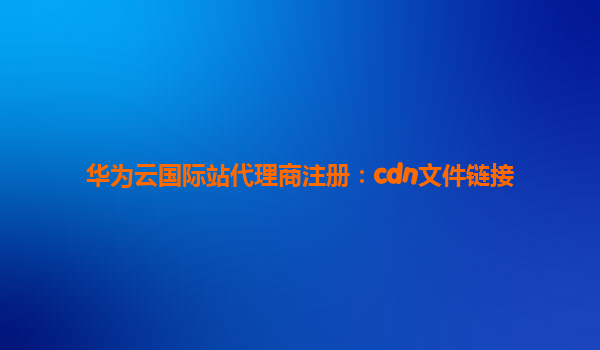 华为云国际站代理商注册：cdn文件链接