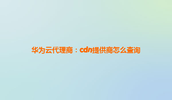 华为云代理商：cdn提供商怎么查询