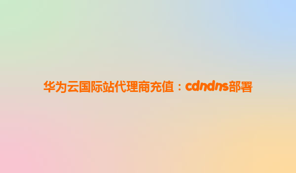 华为云国际站代理商充值：cdndns部署