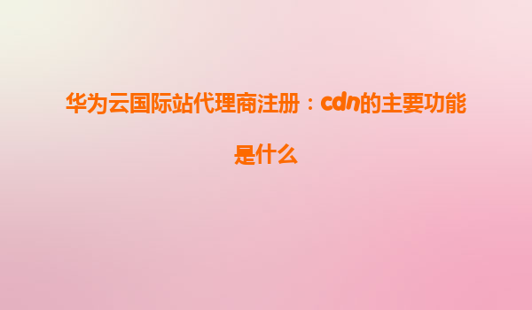 华为云国际站代理商注册：cdn的主要功能是什么