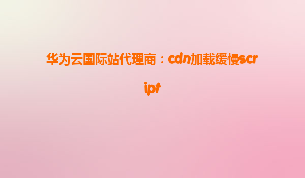 华为云国际站代理商：cdn加载缓慢script