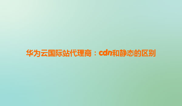 华为云国际站代理商：cdn和静态的区别