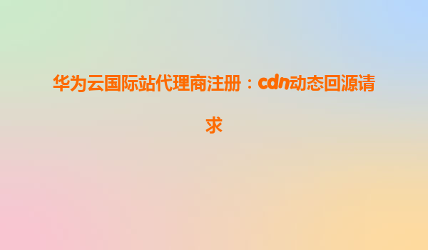 华为云国际站代理商注册：cdn动态回源请求