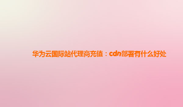 华为云国际站代理商充值：cdn部署有什么好处