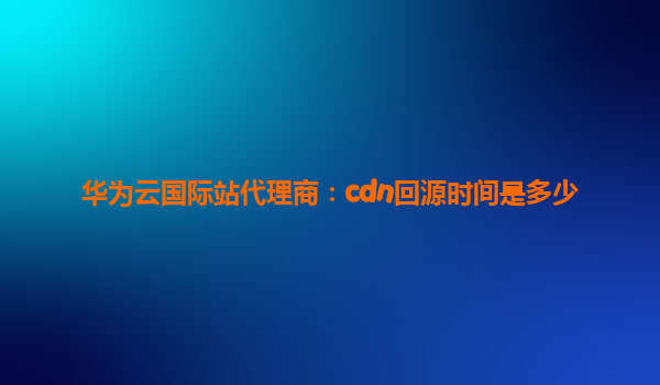 华为云国际站代理商：cdn回源时间是多少