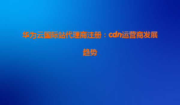 华为云国际站代理商注册：cdn运营商发展趋势