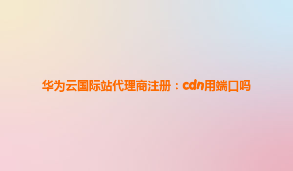 华为云国际站代理商注册：cdn用端口吗