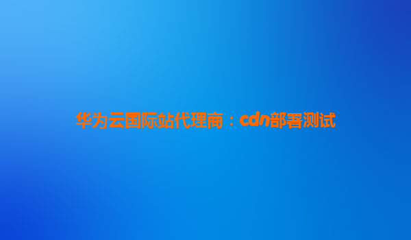 华为云国际站代理商：cdn部署测试