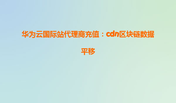 华为云国际站代理商充值：cdn区块链数据平移