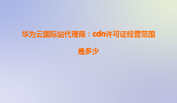 华为云国际站代理商：cdn许可证经营范围是多少