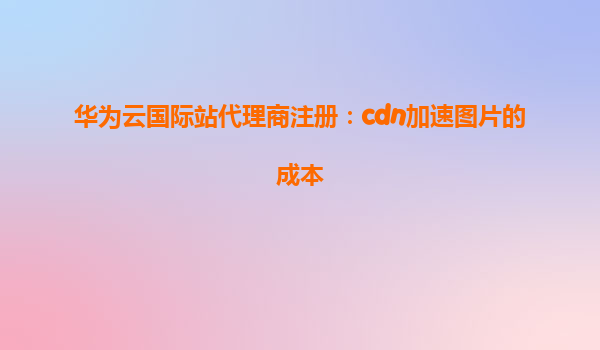 华为云国际站代理商注册：cdn加速图片的成本