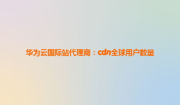 华为云国际站代理商：cdn全球用户数量