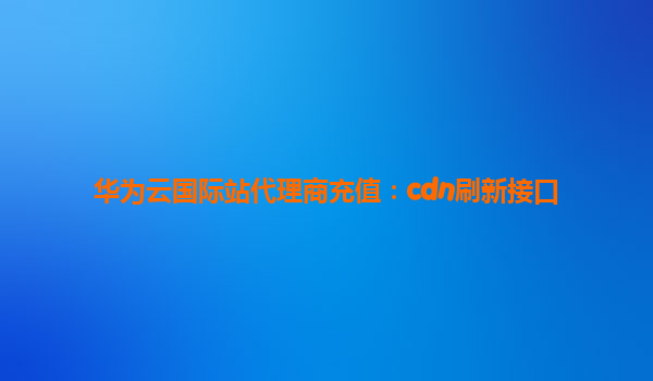 华为云国际站代理商充值：cdn刷新接口