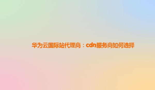 华为云国际站代理商：cdn服务商如何选择
