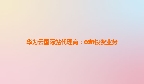 华为云国际站代理商：cdn投资业务