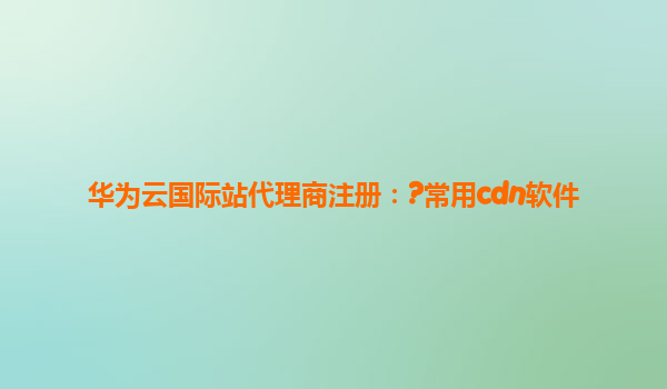 华为云国际站代理商注册：?常用cdn软件