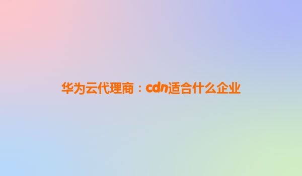 华为云代理商：cdn适合什么企业