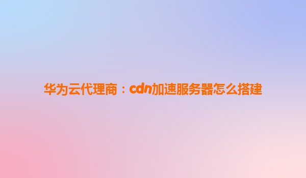 华为云代理商：cdn加速服务器怎么搭建