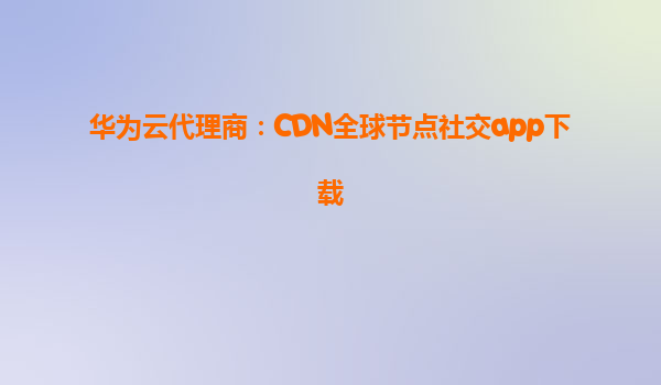 华为云代理商：CDN全球节点社交app下载