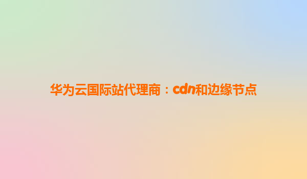 华为云国际站代理商：cdn和边缘节点
