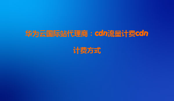 华为云国际站代理商：cdn流量计费cdn计费方式