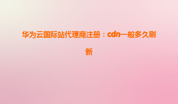 华为云国际站代理商注册：cdn一般多久刷新