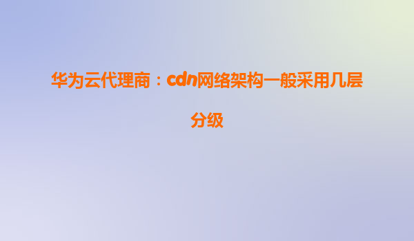 华为云代理商：cdn网络架构一般采用几层分级