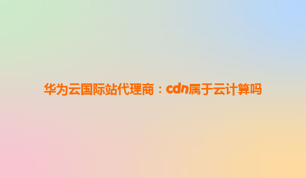 华为云国际站代理商：cdn属于云计算吗