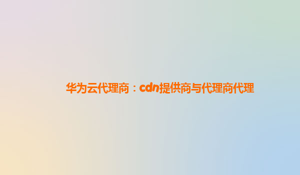 华为云代理商：cdn提供商与代理商代理