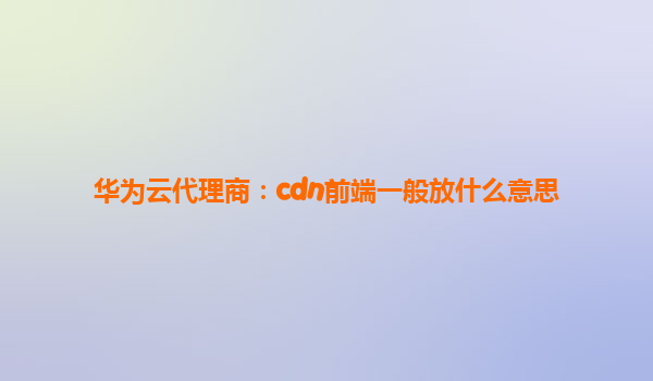 华为云代理商：cdn前端一般放什么意思