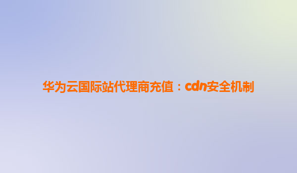 华为云国际站代理商充值：cdn安全机制