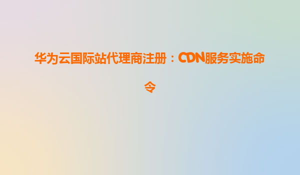 华为云国际站代理商注册：CDN服务实施命令