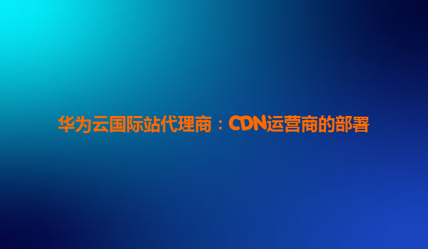 华为云国际站代理商：CDN运营商的部署