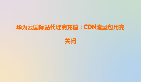 华为云国际站代理商充值：CDN流量包用完关闭