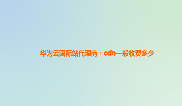 华为云国际站代理商：cdn一般收费多少