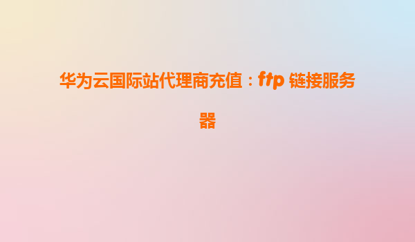 华为云国际站代理商充值：ftp 链接服务器