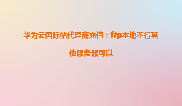 华为云国际站代理商充值：ftp本地不行其他服务器可以
