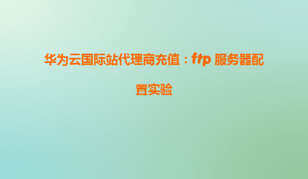 华为云国际站代理商充值：ftp 服务器配置实验