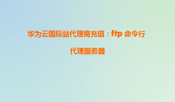 华为云国际站代理商充值：ftp 命令行 代理服务器