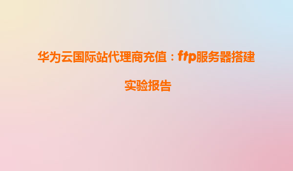 华为云国际站代理商充值：ftp服务器搭建 实验报告