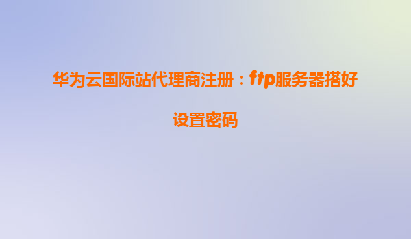 华为云国际站代理商注册：ftp服务器搭好设置密码