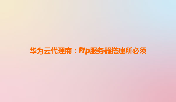 华为云代理商：Ftp服务器搭建所必须
