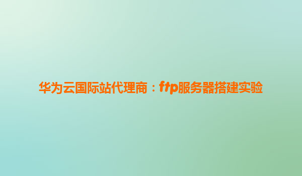 华为云国际站代理商：ftp服务器搭建实验