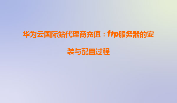 华为云国际站代理商充值：ftp服务器的安装与配置过程