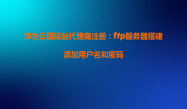 华为云国际站代理商注册：ftp服务器搭建添加用户名和密码