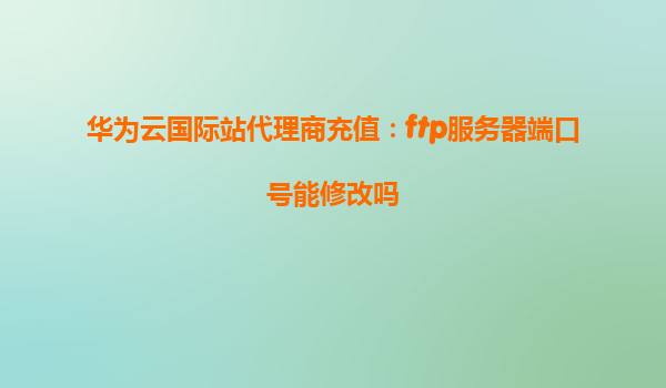 华为云国际站代理商充值：ftp服务器端口号能修改吗