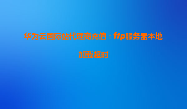 华为云国际站代理商充值：ftp服务器本地加载超时