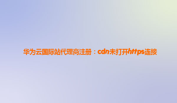 华为云国际站代理商注册：cdn未打开https连接