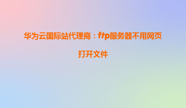 华为云国际站代理商：ftp服务器不用网页打开文件